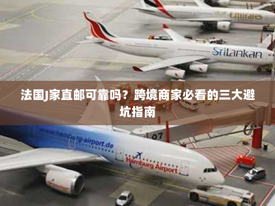 法国J家直邮可靠吗?跨境商家必看的三大避坑指南 法国J家直邮可靠吗?跨境商家必看的三大避坑指南