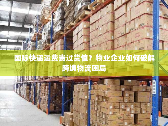 国际快递运费贵过货值？物业企业如何破解跨境物流困局