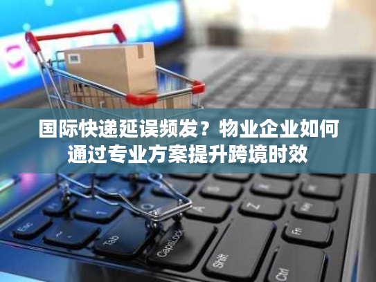 国际快递延误频发？物业企业如何通过专业方案提升跨境时效