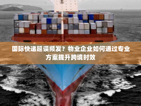 国际快递延误频发?物业企业如何通过专业方案提升跨境时效 国际快递延误频发?物业企业如何通过专业方案提升跨境时效