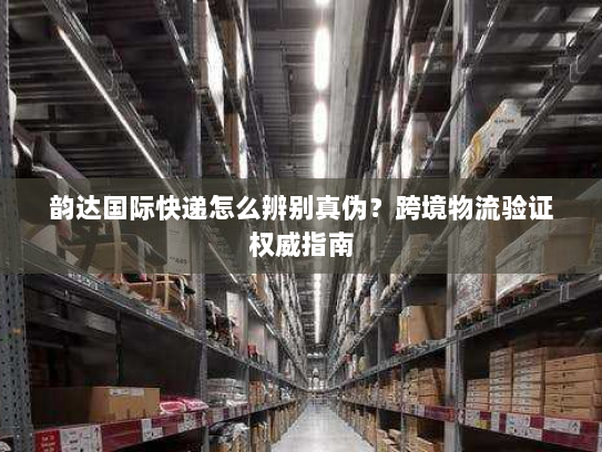 韵达国际快递怎么辨别真伪?跨境物流验证权威指南 韵达国际快递怎么辨别真伪?跨境物流验证权威指南