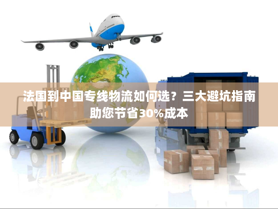法国到中国专线物流如何选？三大避坑指南助您节省30%成本