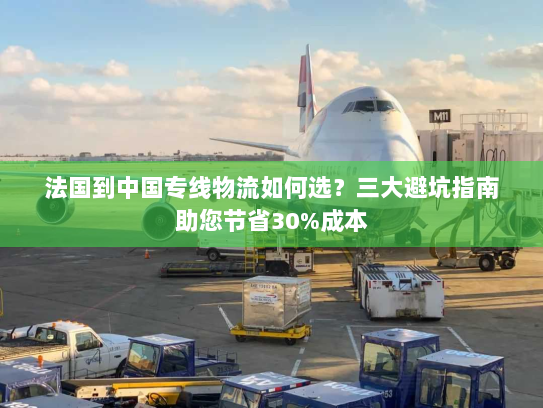法国到中国专线物流如何选？三大避坑指南助您节省30%成本