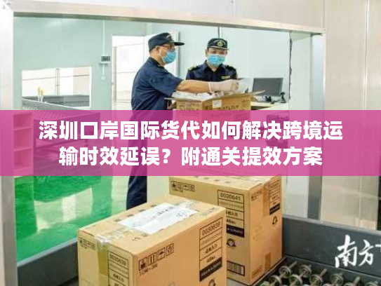 深圳口岸国际货代如何解决跨境运输时效延误？附通关提效方案
