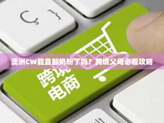 澳洲CW能直邮奶粉了吗？跨境父母必看攻略