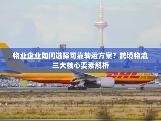 物业企业如何选择可靠转运方案?跨境物流三大核心要素解析 物业企业如何选择可靠转运方案?跨境物流三大核心要素解析