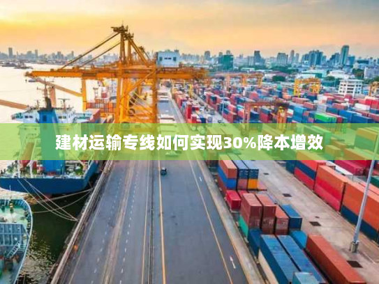 建材运输专线如何实现30%降本增效 建材运输专线如何实现30%降本增效