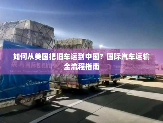 如何从美国把旧车运到中国?国际汽车运输全流程指南 如何从美国把旧车运到中国?国际汽车运输全流程指南