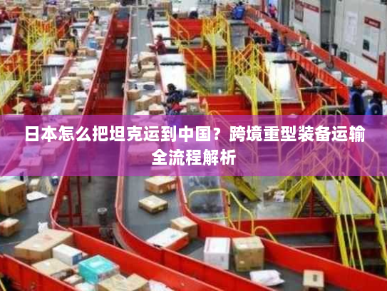 日本怎么把坦克运到中国？跨境重型装备运输全流程解析