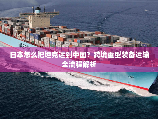 日本怎么把坦克运到中国?跨境重型装备运输全流程解析 日本怎么把坦克运到中国?跨境重型装备运输全流程解析