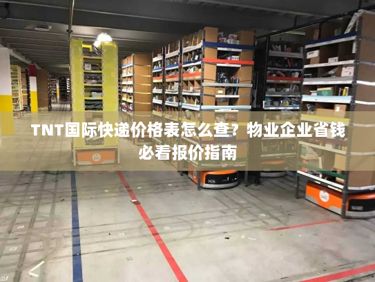 TNT国际快递价格表怎么查？物业企业省钱必看报价指南