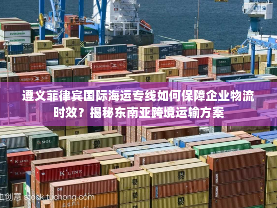 遵义菲律宾国际海运专线如何保障企业物流时效?揭秘东南亚跨境运输方案 遵义菲律宾国际海运专线如何保障企业物流时效?揭秘东南亚跨境运输方案
