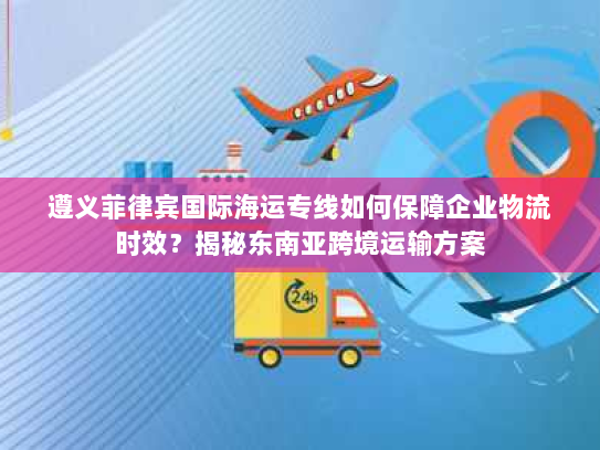 遵义菲律宾国际海运专线如何保障企业物流时效?揭秘东南亚跨境运输方案 遵义菲律宾国际海运专线如何保障企业物流时效?揭秘东南亚跨境运输方案