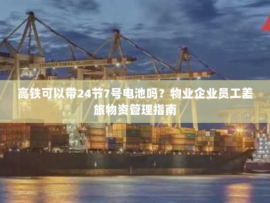 高铁可以带24节7号电池吗？物业企业员工差旅物资管理指南