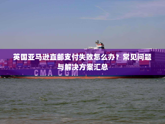 英国亚马逊直邮支付失败怎么办?常见问题与解决方案汇总 英国亚马逊直邮支付失败怎么办?常见问题与解决方案汇总