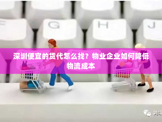 深圳便宜的货代怎么找?物业企业如何降低物流成本 深圳便宜的货代怎么找?物业企业如何降低物流成本