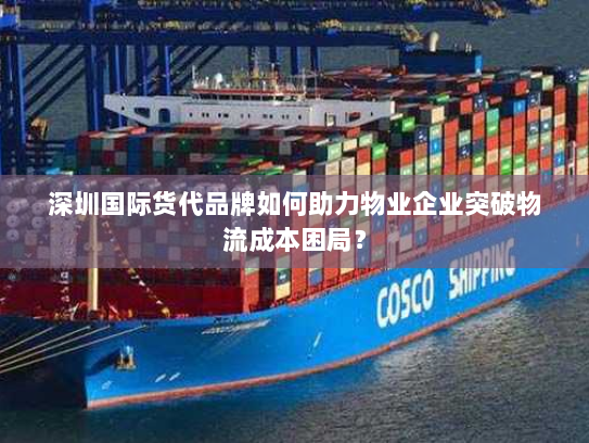 深圳国际货代品牌如何助力物业企业突破物流成本困局? 深圳国际货代品牌如何助力物业企业突破物流成本困局?
