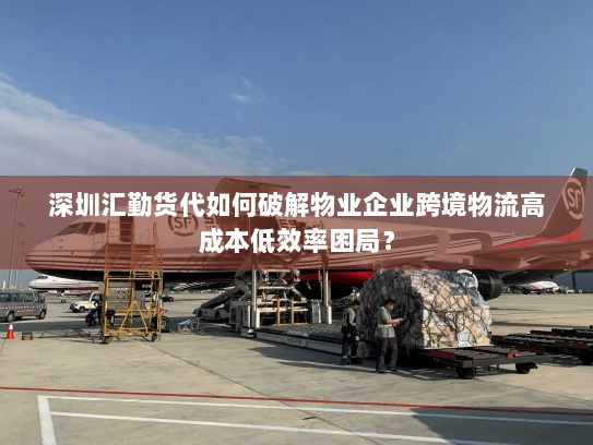 深圳汇勤货代如何破解物业企业跨境物流高成本低效率困局？