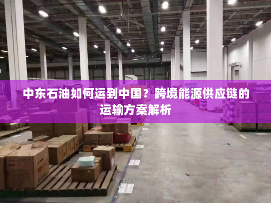 中东石油如何运到中国?跨境能源供应链的运输方案解析 中东石油如何运到中国?跨境能源供应链的运输方案解析