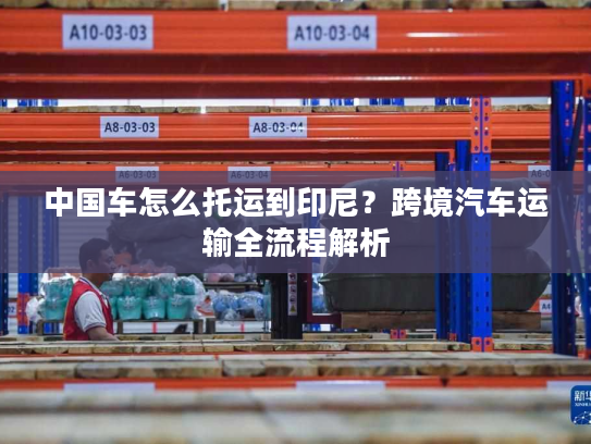 中国车怎么托运到印尼?跨境汽车运输全流程解析 中国车怎么托运到印尼?跨境汽车运输全流程解析