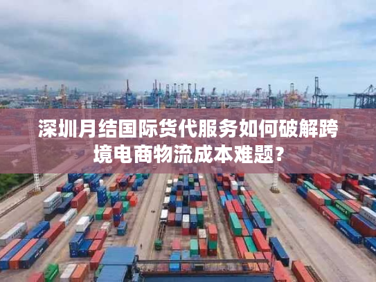 深圳月结国际货代服务如何破解跨境电商物流成本难题？