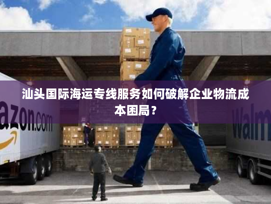 汕头国际海运专线服务如何破解企业物流成本困局? 汕头国际海运专线服务如何破解企业物流成本困局?