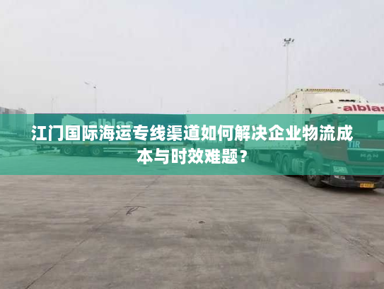江门国际海运专线渠道如何解决企业物流成本与时效难题？