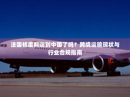 法国核废料运到中国了吗?跨境运输现状与行业合规指南 法国核废料运到中国了吗?跨境运输现状与行业合规指南