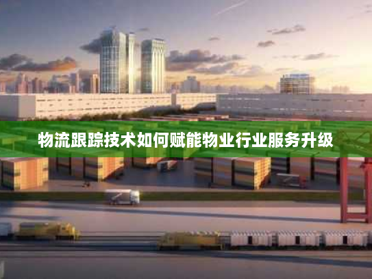 物流跟踪技术如何赋能物业行业服务升级 物流跟踪技术如何赋能物业行业服务升级