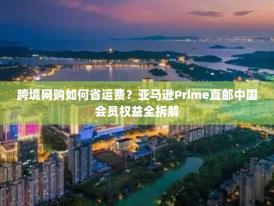 跨境网购如何省运费?亚马逊Prime直邮中国会员权益全拆解 跨境网购如何省运费?亚马逊Prime直邮中国会员权益全拆解