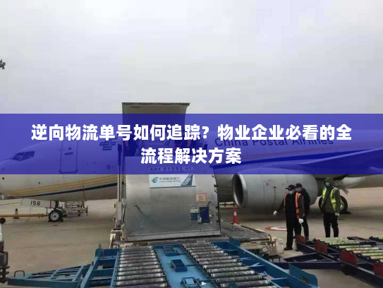 逆向物流单号如何追踪?物业企业必看的全流程解决方案 逆向物流单号如何追踪?物业企业必看的全流程解决方案
