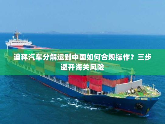 迪拜汽车分解运到中国如何合规操作?三步避开海关风险 迪拜汽车分解运到中国如何合规操作?三步避开海关风险