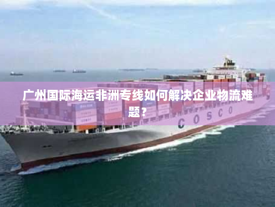 广州国际海运非洲专线如何解决企业物流难题? 广州国际海运非洲专线如何解决企业物流难题?
