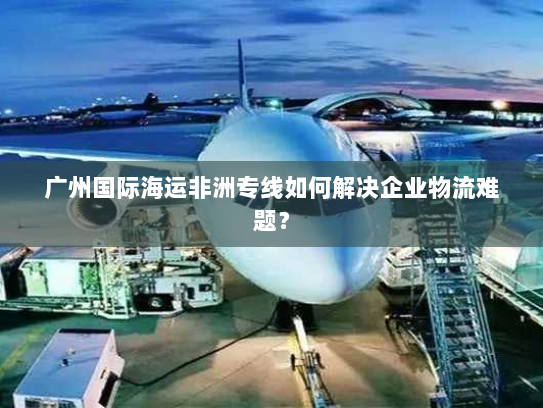 广州国际海运非洲专线如何解决企业物流难题? 广州国际海运非洲专线如何解决企业物流难题?
