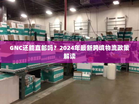 GNC还能直邮吗?2024年最新跨境物流政策解读 GNC还能直邮吗?2024年最新跨境物流政策解读