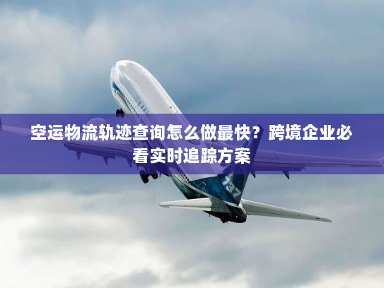 空运物流轨迹查询怎么做最快？跨境企业必看实时追踪方案