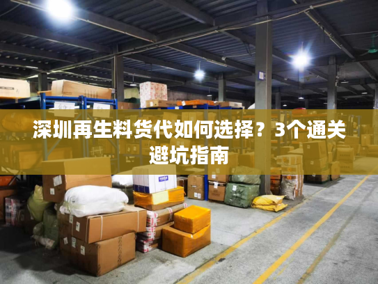 深圳再生料货代如何选择?3个通关避坑指南 深圳再生料货代如何选择?3个通关避坑指南