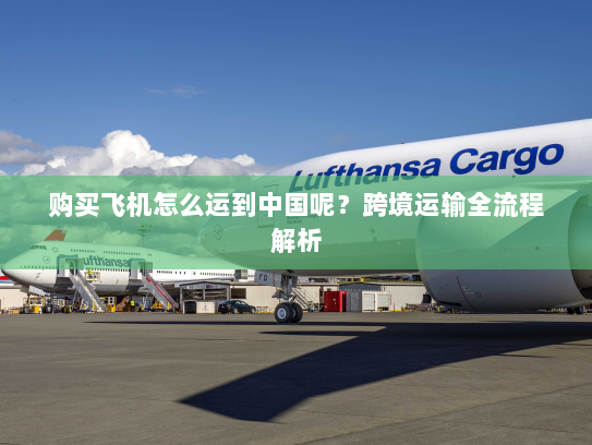 购买飞机怎么运到中国呢？跨境运输全流程解析