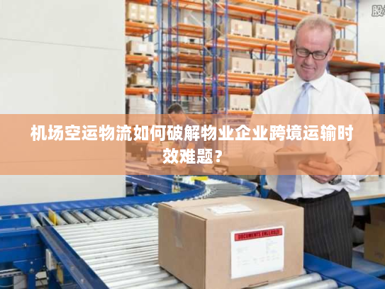 机场空运物流如何破解物业企业跨境运输时效难题？