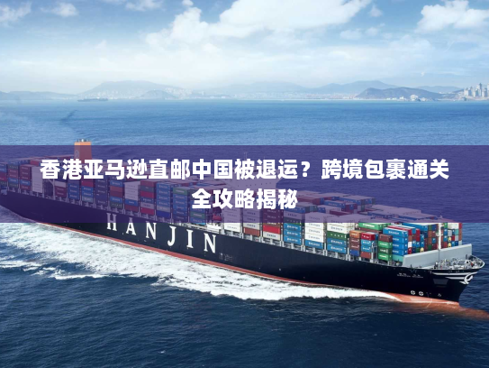 香港亚马逊直邮中国被退运？跨境包裹通关全攻略揭秘