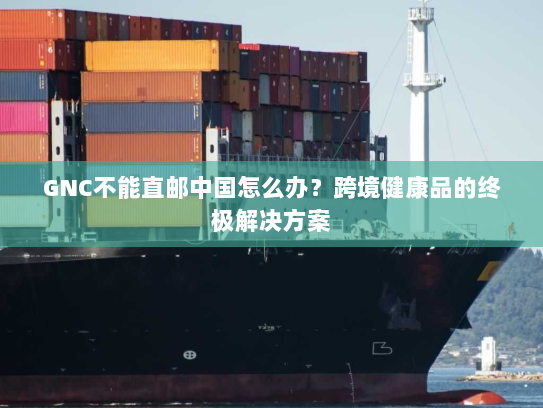 GNC不能直邮中国怎么办?跨境健康品的终极解决方案 GNC不能直邮中国怎么办?跨境健康品的终极解决方案