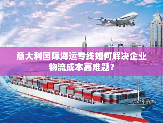 意大利国际海运专线如何解决企业物流成本高难题？
