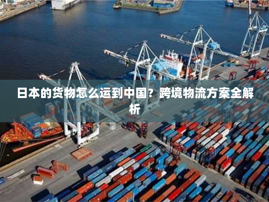 日本的货物怎么运到中国?跨境物流方案全解析 日本的货物怎么运到中国?跨境物流方案全解析