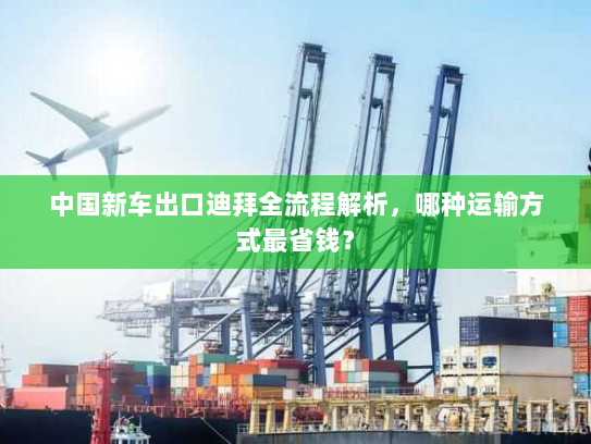 中国新车出口迪拜全流程解析,哪种运输方式最省钱? 中国新车出口迪拜全流程解析,哪种运输方式最省钱?