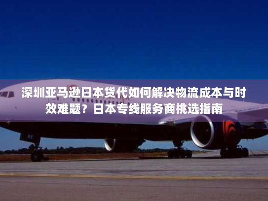 深圳亚马逊日本货代如何解决物流成本与时效难题?日本专线服务商挑选指南 深圳亚马逊日本货代如何解决物流成本与时效难题?日本专线服务商挑选指南