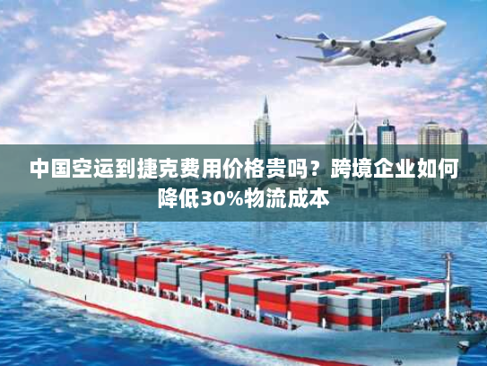 中国空运到捷克费用价格贵吗?跨境企业如何降低30%物流成本 中国空运到捷克费用价格贵吗?跨境企业如何降低30%物流成本