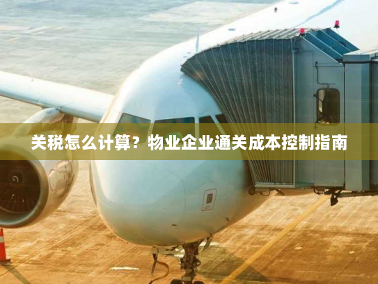 关税怎么计算?物业企业通关成本控制指南 关税怎么计算?物业企业通关成本控制指南