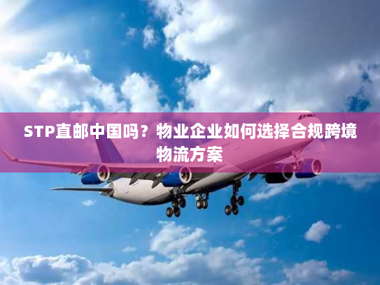 STP直邮中国吗?物业企业如何选择合规跨境物流方案 STP直邮中国吗?物业企业如何选择合规跨境物流方案