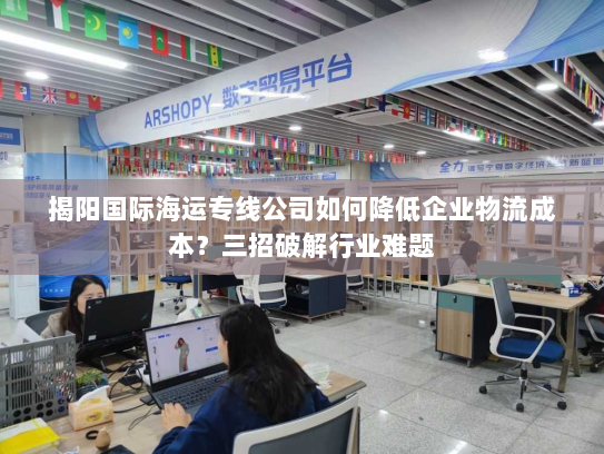 揭阳国际海运专线公司如何降低企业物流成本?三招破解行业难题 揭阳国际海运专线公司如何降低企业物流成本?三招破解行业难题
