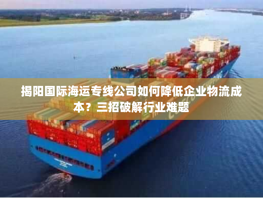 揭阳国际海运专线公司如何降低企业物流成本?三招破解行业难题 揭阳国际海运专线公司如何降低企业物流成本?三招破解行业难题